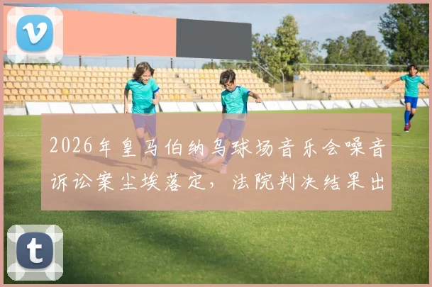 2026年皇马伯纳乌球场音乐会噪音诉讼案尘埃落定，法院判决结果出炉引关注