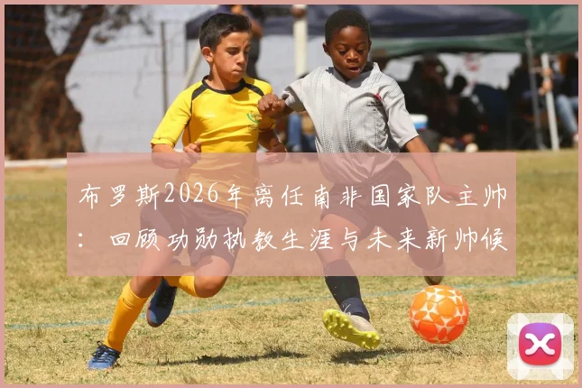 布罗斯2026年离任南非国家队主帅：回顾功勋执教生涯与未来新帅候选人分析
