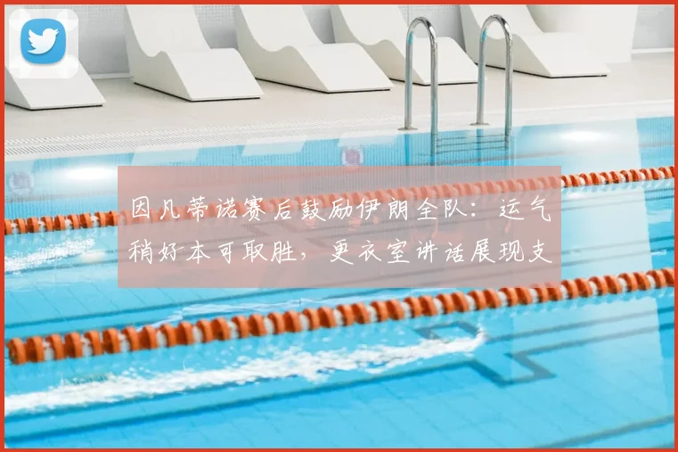 因凡蒂诺赛后鼓励伊朗全队：运气稍好本可取胜，更衣室讲话展现支持