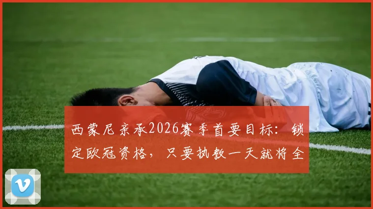 西蒙尼亲承2026赛季首要目标:锁定欧冠资格,只要执教一天就将全力冲击冠军