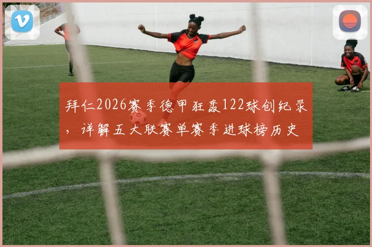 拜仁2026赛季德甲狂轰122球创纪录，详解五大联赛单赛季进球榜历史排名与含金量