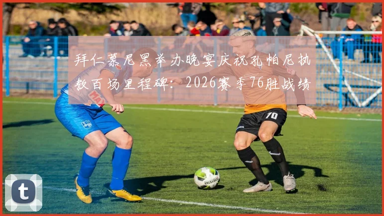 拜仁慕尼黑举办晚宴庆祝孔帕尼执教百场里程碑：2026赛季76胜战绩详解与队史排名