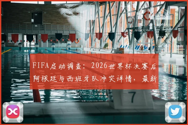 FIFA启动调查:2026世界杯决赛后阿根廷与西班牙队冲突详情,最新进展与潜在处罚分析