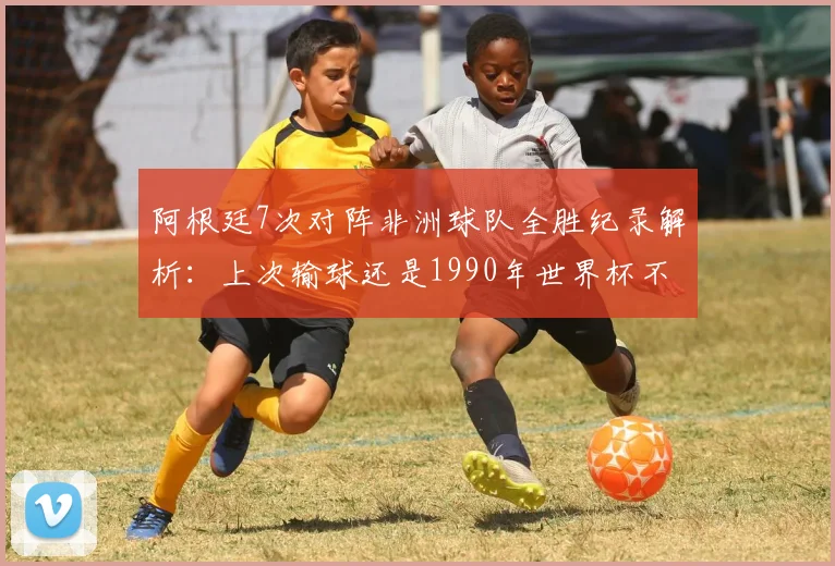 阿根廷7次对阵非洲球队全胜纪录解析:上次输球还是1990年世界杯不敌喀麦隆