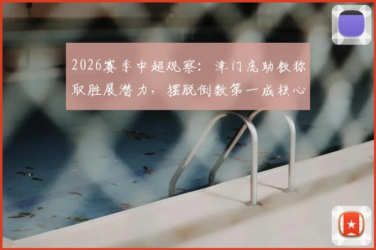2026赛季中超观察：津门虎助教称取胜展潜力，摆脱倒数第一成核心动力，球队前景深度剖析