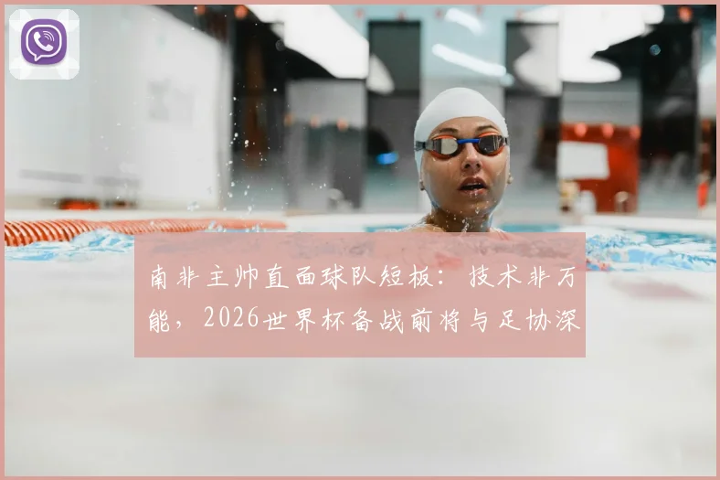 南非主帅直面球队短板：技术非万能，2026世界杯备战前将与足协深入沟通未来规划