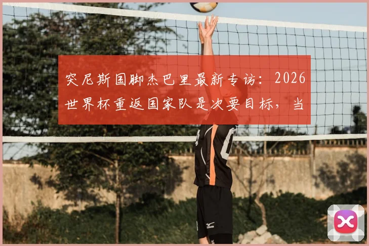 突尼斯国脚杰巴里最新专访：2026世界杯重返国家队是次要目标，当前重心是大阪钢巴争夺J联赛冠军