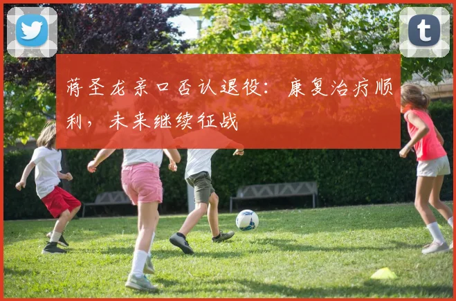 蒋圣龙亲口否认退役：康复治疗顺利，未来继续征战