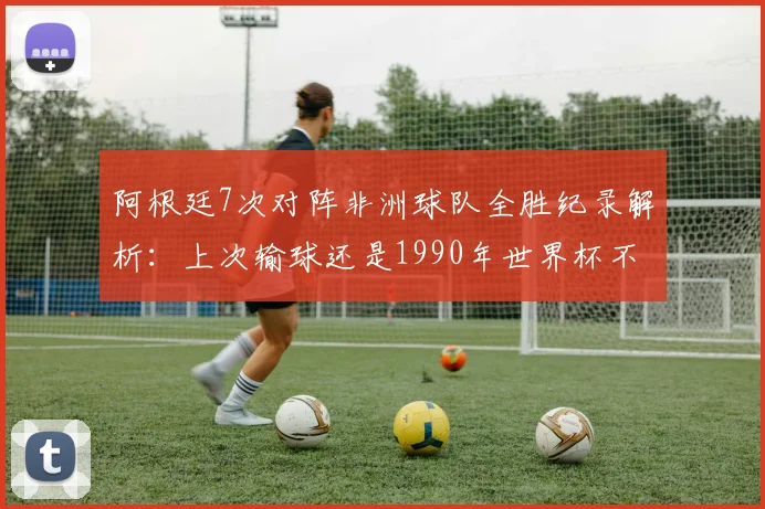阿根廷7次对阵非洲球队全胜纪录解析：上次输球还是1990年世界杯不敌喀麦隆